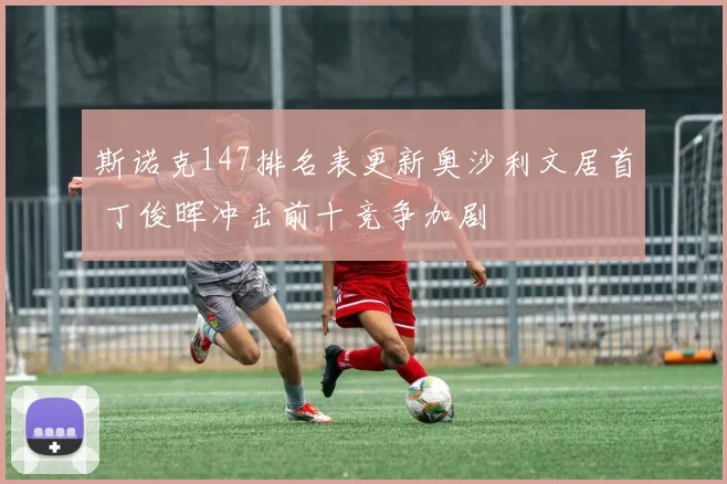 斯诺克147排名表更新奥沙利文居首 丁俊晖冲击前十竞争加剧