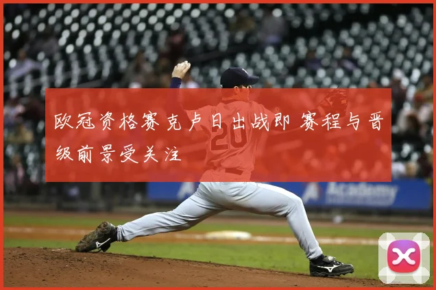 欧冠资格赛克卢日出战即 赛程与晋级前景受关注