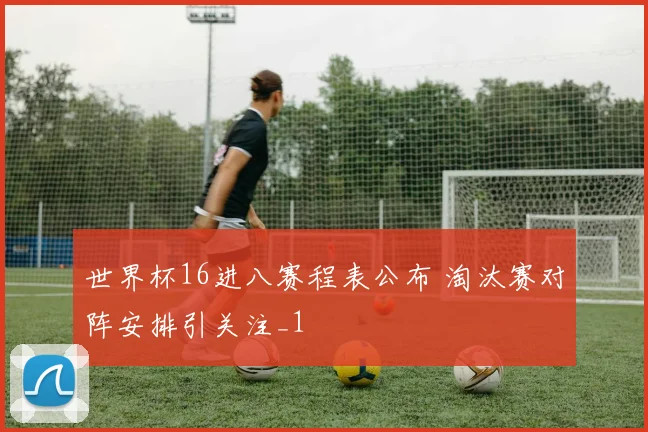 世界杯16进八赛程表公布 淘汰赛对阵安排引关注_1