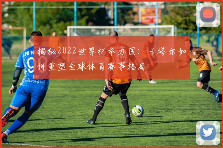 揭秘2022世界杯举办国：卡塔尔如何重塑全球体育赛事格局
