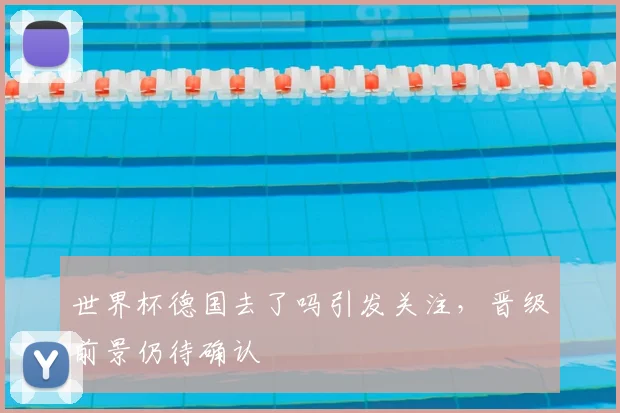 世界杯德国去了吗引发关注，晋级前景仍待确认