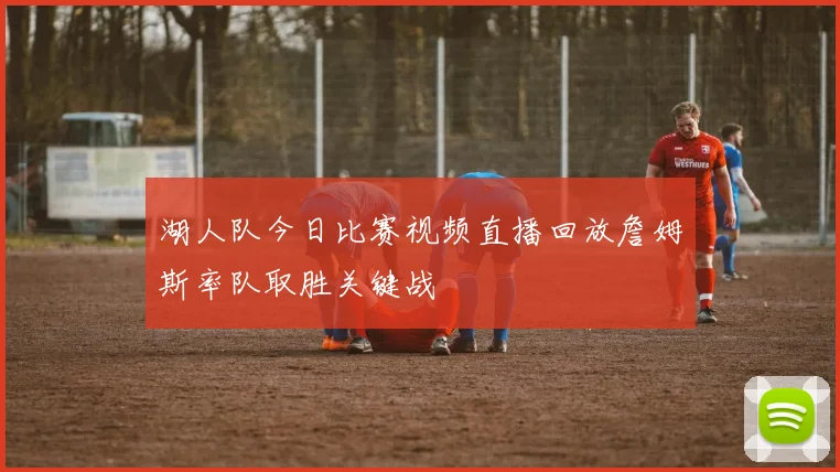 湖人队今日比赛视频直播回放詹姆斯率队取胜关键战