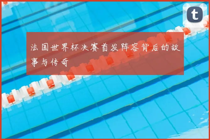 法国世界杯决赛首发阵容背后的故事与传奇