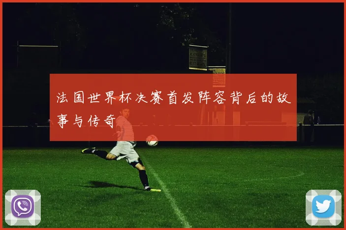 法国世界杯决赛首发阵容背后的故事与传奇