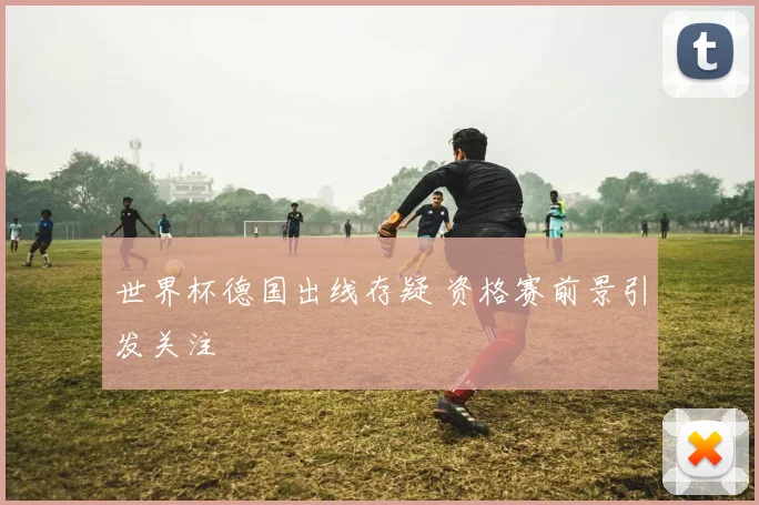世界杯德国出线存疑 资格赛前景引发关注