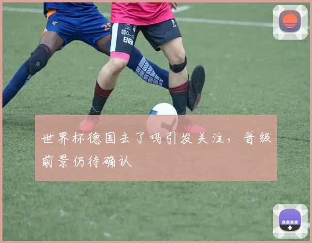 世界杯德国去了吗引发关注，晋级前景仍待确认